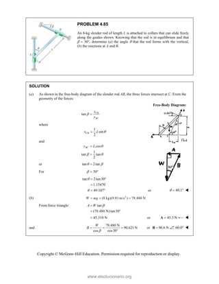Copyright © McGraw-Hill Education. Permission required for reproduction or display.
PROBLEM 4.85
An 8-kg slender rod of length L is attached to collars that can slide freely
along the guides shown. Knowing that the rod is in equilibrium and that
  30, determine (a) the angle  that the rod forms with the vertical,
(b) the reactions at A and B.
SOLUTION
(a) As shown in the free-body diagram of the slender rod AB, the three forces intersect at C. From the
geometry of the forces:
Free-Body Diagram:
tan CB
BC
x
y
 
where
1
sin
2
CB
x L 

and
cos
1
tan tan
2
BC
y L 
 


or tan 2tan
 

For 30
  
tan 2tan30
1.15470
49.107


 

  or 49.1
   
(b) 2
(8 kg)(9.81 m/s ) 78.480 N
W mg
  
From force triangle: tan
(78.480 N)tan30
A W 

 
45.310 N
 or 45.3 N

A 
and
78.480 N
90.621 N
cos cos30
W
B

  

or 90.6 N

B 60.0 
www.elsolucionario.org
 