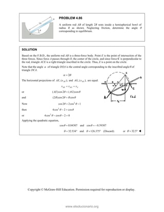 Copyright © McGraw-Hill Education. Permission required for reproduction or display.
PROBLEM 4.86
A uniform rod AB of length 2R rests inside a hemispherical bowl of
radius R as shown. Neglecting friction, determine the angle 
corresponding to equilibrium.
SOLUTION
Based on the F.B.D., the uniform rod AB is a three-force body. Point E is the point of intersection of the
three forces. Since force A passes through O, the center of the circle, and since force C is perpendicular to
the rod, triangle ACE is a right triangle inscribed in the circle. Thus, E is a point on the circle.
Note that the angle  of triangle DOA is the central angle corresponding to the inscribed angle of
triangle DCA.
2
 

The horizontal projections of , ( ),
AE
AE x and , ( ),
AG
AG x are equal.
AE AG A
x x x
 
or ( )cos2 ( )cos
AE AG
 

and (2 )cos2 cos
R R
 

Now 2
cos2 2cos 1
 
 
then 2
4cos 2 cos
 
 
or 2
4cos cos 2 0
 
  
Applying the quadratic equation,
cos 0.84307 and cos 0.59307
 
  
32.534 and 126.375 (Discard)
 
    or 32.5
   
www.elsolucionario.org
 