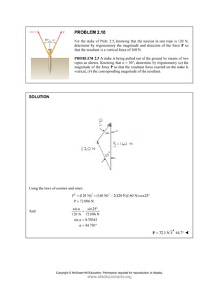 PROBLEM 2.18
For the stake of Prob. 2.5, knowing that the tension in one rope is 120 N,
determine by trigonometry the magnitude and direction of the force P so
that the resultant is a vertical force of 160 N.
PROBLEM 2.5 A stake is being pulled out of the ground by means of two
ropes as shown. Knowing that α = 30°, determine by trigonometry (a) the
magnitude of the force P so that the resultant force exerted on the stake is
vertical, (b) the corresponding magnitude of the resultant.
SOLUTION
Using the laws of cosines and sines:
2 2 2
(120 N) (160 N) 2(120 N)(160 N)cos25
72.096 N
P
P
= + − °
=
And
sin sin 25
120 N 72.096 N
sin 0.70343
44.703
α
α
α
°
=
=
= °
72.1 N
=
P 44.7°
Copyright © McGraw-Hill Education. Permission required for reproduction or display.
www.elsolucionario.org
 