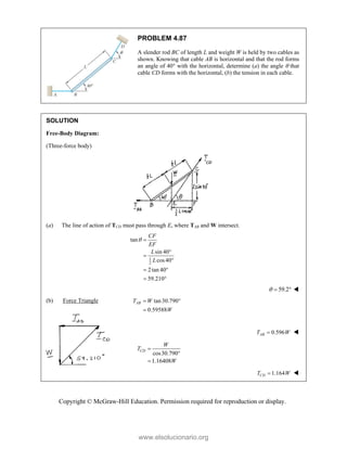 Copyright © McGraw-Hill Education. Permission required for reproduction or display.
PROBLEM 4.87
A slender rod BC of length L and weight W is held by two cables as
shown. Knowing that cable AB is horizontal and that the rod forms
an angle of 40 with the horizontal, determine (a) the angle  that
cable CD forms with the horizontal, (b) the tension in each cable.
SOLUTION
Free-Body Diagram:
(Three-force body)
(a) The line of action of TCD must pass through E, where TAB and W intersect.
1
2
tan
sin 40
cos40
2tan 40
59.210
CF
EF
L
L
 



 
 
59.2
   
(b) Force Triangle tan30.790
0.59588
AB
T W
W
 

0.596
AB
T W
 
 cos30.790
1.16408
CD
W
T
W




 1.164
CD
T W
 
www.elsolucionario.org
 