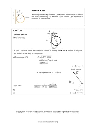 Copyright © McGraw-Hill Education. Permission required for reproduction or display.
PROBLEM 4.88
A thin ring of mass 2 kg and radius r  140 mm is held against a frictionless
wall by a 125-mm string AB. Determine (a) the distance d, (b) the tension in
the string, (c) the reaction at C.
SOLUTION
Free-Body Diagram:
(Three-force body)
The force T exerted at B must pass through the center G of the ring, since C and W intersect at that point.
Thus, points A, B, and G are in a straight line.
(a) From triangle ACG: 2 2
2 2
( ) ( )
(265 mm) (140 mm)
225.00 mm
d AG CG
 
 

225 mm
d  
Force Triangle
2
(2 kg)(9.81 m/s ) 19.6200 N
W  
Law of sines:
19.6200 N
265 mm 140 mm 225.00 mm
T C
 
(b) 23.1 N
T  
(c) 12.21 N

C 
www.elsolucionario.org
 