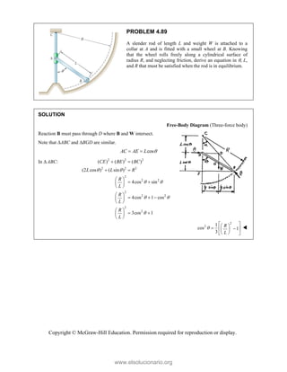 Copyright © McGraw-Hill Education. Permission required for reproduction or display.
PROBLEM 4.89
A slender rod of length L and weight W is attached to a
collar at A and is fitted with a small wheel at B. Knowing
that the wheel rolls freely along a cylindrical surface of
radius R, and neglecting friction, derive an equation in , L,
and R that must be satisfied when the rod is in equilibrium.
SOLUTION
Free-Body Diagram (Three-force body)
Reaction B must pass through D where B and W intersect.
Note that ABC and BGD are similar.
cos
AC AE L 
 
In  ABC: 2 2 2
2 2 2
2
2 2
2
2 2
2
2
( ) ( ) ( )
(2 cos ) ( sin )
4cos sin
4cos 1 cos
3cos 1
CE BE BC
L L R
R
L
R
L
R
L
 
 
 

 
 
 
 
 
 
 
  
 
 
 
 
 
 
2
2 1
cos 1
3
R
L

 
 
 
 
 
 
 

www.elsolucionario.org
 