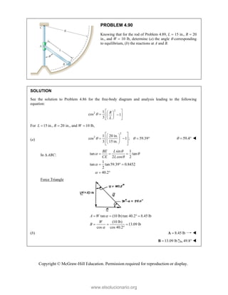 Copyright © McGraw-Hill Education. Permission required for reproduction or display.
PROBLEM 4.90
Knowing that for the rod of Problem 4.89, L  15 in., R  20
in., and W  10 lb, determine (a) the angle  corresponding
to equilibrium, (b) the reactions at A and B.
SOLUTION
See the solution to Problem 4.86 for the free-body diagram and analysis leading to the following
equation:
2
2 1
cos 1
3
R
L

 
 
 
 
 
 
 
For 15 in., 20 in., and 10 lb,
L R W
  
(a)
2
2 1 20 in.
cos 1 ; 59.39
3 15 in.
 
 
 
 
   
 
 
 
 
59.4
   
In  ABC:
sin 1
tan tan
2 cos 2
1
tan tan59.39 0.8452
2
40.2
BE L
CE L

 



  
  
 
Force Triangle
tan (10 lb)tan 40.2 8.45 lb
(10 lb)
13.09 lb
cos cos 40.2
A W
W
B


   
  

(b) 8.45 lb

A 
13.09 lb

B 49.8° 
www.elsolucionario.org
 
