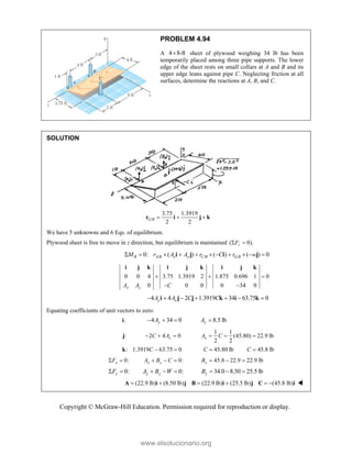 Copyright © McGraw-Hill Education. Permission required for reproduction or display.
PROBLEM 4.94
A 4 8-ft
 sheet of plywood weighing 34 lb has been
temporarily placed among three pipe supports. The lower
edge of the sheet rests on small collars at A and B and its
upper edge leans against pipe C. Neglecting friction at all
surfaces, determine the reactions at A, B, and C.
SOLUTION
/
3.75 1.3919
2 2
G B   
r i j k
We have 5 unknowns and 6 Eqs. of equilibrium.
Plywood sheet is free to move in z direction, but equilibrium is maintained ( 0).
z
F
 
/ / /
0: ( ) ( ) ( ) 0
B A B x y C B G B
M r A A r C r w
          
i j i j
0 0 4 3.75 1.3919 2 1.875 0.696 1 0
0 0 0 0 34 0
x y
A A C
  
 
i j k i j k i j k
4 4 2 1.3919 34 63.75 0
y x
A A C C
      
i j j k i k
Equating coefficients of unit vectors to zero:
:
i 4 34 0
y
A
   8.5 lb
y
A 
:
j 2 4 0
x
C A
  
1 1
(45.80) 22.9 lb
2 2
x
A C
  
: 1.3919 63.75 0
C  
k 45.80 lb
C  45.8 lb
C 
0:
x
F
  0:
x x
A B C
   45.8 22.9 22.9 lb
x
B   
0:
y
F
  0:
y y
A B W
   34.0 8.50 25.5 lb
y
B   
(22.9 lb) (8.50 lb) (22.9 lb) (25.5 lb) (45.8 lb)
     
A i j B i j C i 
www.elsolucionario.org
 