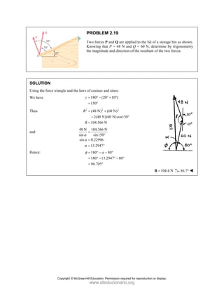 SOLUT
Using th
We have
Then
and
Hence:
TION
he force triang
e
gle and the law
R
48
sin
sin
PROBLE
Two forces
Knowing th
the magnitu
ws of cosines a
180 (2
150
γ = ° −
= °
2 2
(48 N)
2(48 N
104.366 N
R
R
= +
−
=
N 104.366 N
sin150
n 0.22996
13.2947
α
α
α
=
°
=
= °
180
180 13
86.705
φ α
= ° −
= ° −
= °
M 2.19
P and Q are a
hat P = 48 N
ude and directi
and sines:
20 10 )
° + °
2
(60 N)
N)(60 N)cos15
N
+
N
°
80
3.2947 80
− °
° − °
applied to the
and Q = 60 N
ion of the resu
50°
lid of a storag
N, determine
ultant of the tw
104.
=
R
ge bin as show
by trigonome
wo forces.
4 N 86.7°
wn.
etry
°
Copyright © McGraw-Hill Education. Permission required for reproduction or display.
www.elsolucionario.org
 