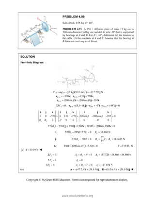 Copyright © McGraw-Hill Education. Permission required for reproduction or display.
PROBLEM 4.96
Solve Prob. 4.95 for  = 60°.
PROBLEM 4.95 A 250 × 400-mm plate of mass 12 kg and a
300-mm-diameter pulley are welded to axle AC that is supported
by bearings at A and B. For  = 30°, determine (a) the tension in
the cable, (b) the reactions at A and B. Assume that the bearing at
B does not exert any axial thrust.
SOLUTION
Free-Body Diagram:
2
(12 kg)(9.81 m/s ) 117.720 N
W mg
      j
/ /A
/
570 ; 150 770 ;
(200sin ) (200cos ) 285
B A D
G A  
   
  
r k r j k
r i j k
/ D/ /
0: ( ) ( ) 0
A B A x y A G A
M B B T W
         
r i j r i r j
0 0 570 0 150 770 200sin 200cos 285 0
0 0 0 0 0
x y
B B T W
 
      
 
i j k i j k i j k
570 570 770 150 285 (200sin ) 0
y x
B B T T W W

     
i j j k i k
:
i 570 285(117.72) 0
y
B   58.860 N
y
B 
:
j 570 770 0
x
B T
  
77
; 183.625 N
57
x x
B T B
 
:
k 150 (200sin60 )117.720 0
T  

135.931 N
T 
( ) 135.9 N
a T  
0:
y
F
  0
y y
A B W
   117.720 58.860 58.860 N
y
A   
0:
z
F
  0
z
A 
0:
x
F
  0; 47.694 N
x x x
A B T A
    
(b) (47.7 N) (58.9 N) ; (183.6 N) (58.9 N)
    
A i j B i j 
www.elsolucionario.org
 
