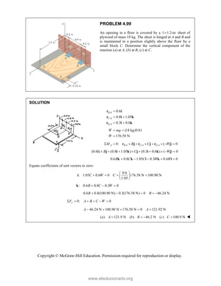 Copyright © McGraw-Hill Education. Permission required for reproduction or display.
PROBLEM 4.99
An opening in a floor is covered by a 1 1.2-m
 sheet of
plywood of mass 18 kg. The sheet is hinged at A and B and
is maintained in a position slightly above the floor by a
small block C. Determine the vertical component of the
reaction (a) at A, (b) at B, (c) at C.
SOLUTION
/
/
/
0.6
0.8 1.05
0.3 0.6
B A
C A
G A

 
 
r i
r i k
r i k
(18 kg)9.81
176.58 N
W mg
W
 

/ / /
0: ( ) 0
A B A C A G A
M B C W
        
r j r j r j
(0.6 ) (0.8 1.05 ) (0.3 0.6 ) ( ) 0
B C W
        
i j i k j i k j
0.6 0.8 1.05 0.3 0.6 0
B C C W W
    
k k i k i
Equate coefficients of unit vectors to zero:
0.6
: 1.05 0.6 0 176.58 N 100.90 N
1.05
C W C
 
   
 
 
i
: 0.6 0.8 0.3 0
B C W
  
k
0.6 0.8(100.90 N) 0.3(176.58 N) 0 46.24 N
B B
    
0: 0
y
F A B C W
     
46.24 N 100.90 N 176.58 N 0 121.92 N
A A
    
( ) 121.9 N ( ) 46.2 N ( ) 100.9 N
a A b B c C
    
www.elsolucionario.org
 