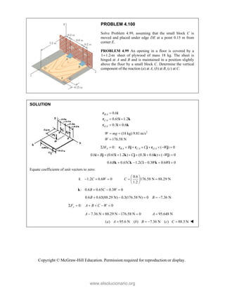 Copyright © McGraw-Hill Education. Permission required for reproduction or display.
PROBLEM 4.100
Solve Problem 4.99, assuming that the small block C is
moved and placed under edge DE at a point 0.15 m from
corner E.
PROBLEM 4.99 An opening in a floor is covered by a
1 1.2-m
 sheet of plywood of mass 18 kg. The sheet is
hinged at A and B and is maintained in a position slightly
above the floor by a small block C. Determine the vertical
component of the reaction (a) at A, (b) at B, (c) at C.
SOLUTION
/
/
/
0.6
0.65 1.2
0.3 0.6
B A
C A
G A

 
 
r i
r i k
r i k
2
(18 kg) 9.81 m/s
176.58 N
W mg
W
 

/ / /
0: ( ) 0
A B A C A G A
M B C W
        
r j r j r j
0.6 (0.65 1.2 ) (0.3 0.6 ) ( ) 0
B C W
        
i j i k j i k j
0.6 0.65 1.2 0.3 0.6 0
B C C W W
    
k k i k i
Equate coefficients of unit vectors to zero:
0.6
: 1.2 0.6 0 176.58 N 88.29 N
1.2
C W C
 
    
 
 
i
: 0.6 0.65 0.3 0
B C W
  
k
0.6 0.65(88.29 N) 0.3(176.58 N) 0 7.36 N
B B
    
0: 0
y
F A B C W
     
7.36 N 88.29 N 176.58 N 0 95.648 N
A A
    
( ) 95.6 N ( ) 7.36 N ( ) 88.3 N
a A b B c C
    
www.elsolucionario.org
 