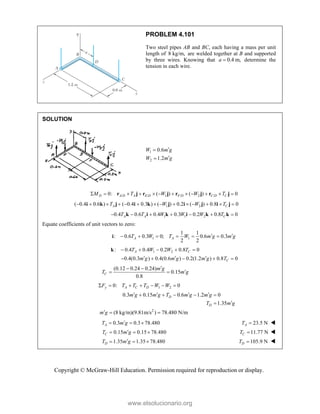 Copyright © McGraw-Hill Education. Permission required for reproduction or display.
PROBLEM 4.101
Two steel pipes AB and BC, each having a mass per unit
length of 8 kg/m, are welded together at B and supported
by three wires. Knowing that 0.4 m,
a  determine the
tension in each wire.
SOLUTION
1
2
0.6
1.2
W m g
W m g




/ / 1 / 2 /
0: ( ) ( ) 0
D A D A E D F D C D C
M T W W T
           
r j r j r j r j
1 2
( 0.4 0.6 ) ( 0.4 0.3 ) ( ) 0.2 ( ) 0.8 0
A C
T W W T
             
i k j i k j i j i j
1 1 2
0.4 0.6 0.4 0.3 0.2 0.8 0
A A C
T T W W W T
      
k i k i k k
Equate coefficients of unit vectors to zero:
1 1
1 1
: 0.6 0.3 0; 0.6 0.3
2 2
A A
T W T W m g m g
 
     
i
1 2
: 0.4 0.4 0.2 0.8 0
A C
T W W T
    
k
0.4(0.3 ) 0.4(0.6 ) 0.2(1.2 ) 0.8 0
C
m g m g m g T
  
    
(0.12 0.24 0.24)
0.15
0.8
C
m g
T m g

 

 
1 2
0: 0
y A C D
F T T T W W
      
0.3 0.15 0.6 1.2 0
1.35
D
D
m g m g T m g m g
T m g
   
    


2
(8 kg/m)(9.81m/s ) 78.480 N/m
m g
  
0.3 0.3 78.480
A
T m g

   23.5 N
A
T  
0.15 0.15 78.480
C
T m g

   11.77 N
C
T  
1.35 1.35 78.480
D
T m g

   105.9 N
D
T  
www.elsolucionario.org
 