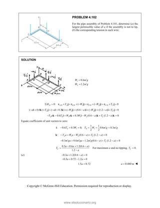 Copyright © McGraw-Hill Education. Permission required for reproduction or display.
PROBLEM 4.102
For the pipe assembly of Problem 4.101, determine (a) the
largest permissible value of a if the assembly is not to tip,
(b) the corresponding tension in each wire.
SOLUTION
1
2
0.6
1.2
W m g
W m g




/ / 1 / 2 /
0: ( ) ( ) 0
D A D A E D F D C D C
M T W W T
           
r j r j r j r j
1 2
( 0.6 ) ( 0.3 ) ( ) (0.6 ) ( ) (1.2 ) 0
A C
a T a W a W a T
               
i k j i k j i j i j
1 1 2
0.6 0.3 (0.6 ) (1.2 ) 0
A A C
T a T W a W W a T a
        
k i k i k k
Equate coefficients of unit vectors to zero:
1 1
1 1
: 0.6 0.3 0; 0.6 0.3
2 2
A A
T W T W m g m g
 
     
i
1 2
: (0.6 ) (1.2 ) 0
A C
T a W a W a T a
      
k
0.3 0.6 1.2 (0.6 ) (1.2 ) 0
C
m ga m ga m g a T a
  
      
0.3 0.6 1.2(0.6 )
1.2
C
a a a
T
a
  


For maximum a and no tipping, 0.
C
T 
(a) 0.3 1.2(0.6 ) 0
0.3 0.72 1.2 0
a a
a a
   
   
1.5 0.72
a  0.480 m
a  
www.elsolucionario.org
 