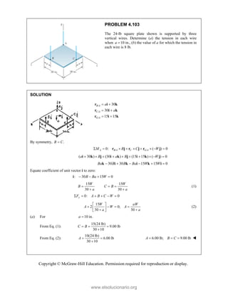 Copyright © McGraw-Hill Education. Permission required for reproduction or display.
PROBLEM 4.103
The 24-lb square plate shown is supported by three
vertical wires. Determine (a) the tension in each wire
when 10
a  in., (b) the value of a for which the tension in
each wire is 8 lb.
SOLUTION
/
/
/
30
30
15 15
B A
C A
G A
a
a
 
 
 
r i k
r i k
r i k
By symmetry, .
B C

/ /
0: ( ) 0
A B A C G A
M B C W
        
r j r j r j
( 30 ) (30 ) (15 15 ) ( ) 0
a B a B W
         
i k j i k j i k j
30 30 15 15 0
Ba B B Ba W W
     
k i k i k i
Equate coefficient of unit vector i to zero:
: 30 15 0
B Ba W
   
i
15 15
30 30
W W
B C B
a a
  
 
(1)
0: 0
y
F A B C W
     
15
2 0;
30 30
W aW
A W A
a a
 
   
 
 
 
(2)
(a) For 10 in.
a 
From Eq. (1):
15(24 lb)
9.00 lb
30 10
C B
  

From Eq. (2):
10(24 lb)
6.00 lb
30 10
A  

6.00 lb; 9.00 lb
A B C
   
www.elsolucionario.org
 