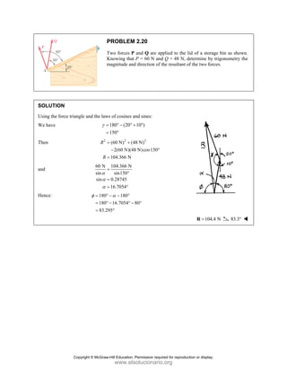 SOLUT
Using th
We have
Then
and
Hence:
TION
he force triang
e
P
T
K
m
gle and the law
γ =
=
2
R
R
=
=
60 N
sin
sin
α
α
α
=
=
=
180
180
83.2
φ = °
= °
=
PROBLEM
Two forces P
Knowing that
magnitude and
ws of cosines a
180 (20
150
= ° − ° +
= °
2
(60 N) (4
2(60 N)(48
104.366 N
= +
−
=
104.366 N
sin150
0.28745
16.7054
=
°
=
= °
180
16.7054
295
α
° − − °
° − ° −
°
M 2.20
P and Q are ap
P = 60 N and
d direction of
and sines:
10 )
+ °
2
48 N)
8 N)cos150°
80°
pplied to the l
d Q = 48 N, d
the resultant o
lid of a storag
determine by
of the two forc
104.4
=
R
ge bin as show
trigonometry
ces.
4 N 83.3°
wn.
the
Copyright © McGraw-Hill Education. Permission required for reproduction or display.
www.elsolucionario.org
 