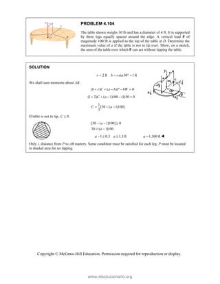 Copyright © McGraw-Hill Education. Permission required for reproduction or display.
PROBLEM 4.104
The table shown weighs 30 lb and has a diameter of 4 ft. It is supported
by three legs equally spaced around the edge. A vertical load P of
magnitude 100 lb is applied to the top of the table at D. Determine the
maximum value of a if the table is not to tip over. Show, on a sketch,
the area of the table over which P can act without tipping the table.
SOLUTION
2 ft sin30 1ft
r b r
   
We shall sum moments about AB.
( ) ( ) 0
b r C a b P bW
    
(1 2) ( 1)100 (1)30 0
C a
    
1
[30 ( 1)100]
3
C a
  
If table is not to tip, 0.
C 
[30 ( 1)100] 0
30 ( 1)100
a
a
  
 
1 0.3 1.3 ft 1.300 ft
a a a
    
Only  distance from P to AB matters. Same condition must be satisfied for each leg. P must be located
in shaded area for no tipping.
www.elsolucionario.org
 