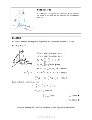 Copyright © McGraw-Hill Education. Permission required for reproduction or display.
PROBLEM 4.105
A 10-ft boom is acted upon by the 840-lb force shown. Determine
the tension in each cable and the reaction at the ball-and-socket
joint at A.
SOLUTION
We have five unknowns and six equations of equilibrium, but equilibrium is maintained ( 0).
x
M
 
Free-Body Diagram:
( 6 ft) (7 ft) (6 ft) 11ft
( 6 ft) (7 ft) (6 ft) 11ft
( 6 7 6 )
11
( 6 7 6 )
11
BD
BD BD
BE
BE BE
BD BD
BE BE
T
BD
T T
BD
T
BE
T T
BE
    
    
    
    
i j k
i j k
i j k
i j k








0: ( 840 ) 0
A B BD B BE C
M T T
        
r r r j
6 ( 6 7 6 ) 6 ( 6 7 6 ) 10 ( 840 ) 0
11 11
BD BE
T T
            
i i j k i i j k i j
42 36 42 36
8400 0
11 11 11 11
BD BD BE BE
T T T T
    
k j k j k
Equate coefficients of unit vectors to zero:
36 36
: 0
11 11
BD BE BE BD
T T T T
   
i
42 42
: 8400 0
11 11
BD BE
T T
  
k
42
2 8400
11
BD
T
 

 
 
1100 lb
BD
T  
1100 lb
BE
T  
www.elsolucionario.org
 