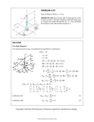 Copyright © McGraw-Hill Education. Permission required for reproduction or display.
PROBLEM 4.107
Solve Problem 4.106 for 1.5 m.
a 
PROBLEM 4.106 The 6-m pole ABC is acted upon by a 455-
N force as shown. The pole is held by a ball-and-socket joint
at A and by two cables BD and BE. For 3 m,
a  determine
the tension in each cable and the reaction at A.
SOLUTION
Free-Body Diagram:
Five unknowns and six Eqs. of equilibrium but equilibrium is maintained
( 0)
AC
M
 
3
6
B
C


r j
r j
1.5 6 2 6.5 m
1.5 3 3 4.5 m
1.5 3 3 4.5 m
CF CF
BD BD
BE BE
    
   
   
i j k
i j k
i j k






( 1.5 6 2 ) ( 3 12 4 )
6.5 13
(1.5 3 3 ) ( 2 2 )
4.5 3
( 2 2 )
3
BD BD
BD BD
BD
BE BE
CF P P
P
CE
T T
BD
T
BD
T
BE
T
BE
        
      
    
P i j k i j k
T i j k i j k
T i j k






0: 0
0 3 0 0 3 0 0 6 0 0
3 3 13
1 2 2 1 2 2 3 12 4
A B BD B BE C
BD BE
M
T T P
       
  
     
r T r T r P
i j k i j k i j k
Coefficient of i:
24
2 2 0
13
BD BE
T T P
    (1)
Coefficient of k:
18
0
13
BD BE
T T P
    (2)
www.elsolucionario.org
 