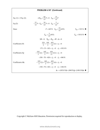 Copyright © McGraw-Hill Education. Permission required for reproduction or display.
PROBLEM 4.107 (Continued)
Eq. (1) 2 Eq. (2):
60 15
4 0
13 13
BD BD
T P T P
   
Eq (2):
15 18 3
0
13 13 13
BE BE
P T P T P
    
Since
15
445 N (455)
13
BD
P T
  525 N
BD
T  
3
(455)
13
BE
T  105.0 N
BE
T  
0: 0
BD BE
     
F T T P A
Coefficient of i:
525 105 455
(3) 0
3 3 13
x
A
   
175 35 105 0 105.0 N
x x
A A
    
Coefficient of j:
525 105 455
(2) (2) (12) 0
3 3 13
y
A
    
350 70 420 0 840 N
y y
A A
     
Coefficient of k:
525 105 455
(2) (2) (4) 0
3 3 13
z
A
    
350 70 140 0 140.0 N
z z
A A
     
(105.0 N) (840 N) (140.0 N)
   
A i j k 
www.elsolucionario.org
 