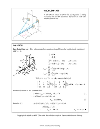 Copyright © McGraw-Hill Education. Permission required for reproduction or display.
PROBLEM 4.108
A 2.4-m boom is held by a ball-and-socket joint at C and by
two cables AD and AE. Determine the tension in each cable
and the reaction at C.
SOLUTION
Free-Body Diagram: Five unknowns and six equations of equilibrium, but equilibrium is maintained
( 0).
AC
M
 
1.2
2.4
B
A


r k
r k
0.8 0.6 2.4 2.6 m
0.8 1.2 2.4 2.8 m
AD AD
AE AE
    
   
i j k
i j k



( 0.8 0.6 2.4 )
2.6
(0.8 1.2 2.4 )
2.8
AD
AD
AE
AE
T
AD
T
AD
T
AE
T
AE
    
   
i j k
i j k



0: ( 3 kN) 0
C A AD A AE B
M
        
r T r T r j
0 0 2.4 0 0 2.4 1.2 ( 3.6 kN) 0
2.6 2.8
0.8 0.6 2.4 0.8 1.2 2.4
AD AE
T T
    
  
i j k i j k
k j
Equate coefficients of unit vectors to zero:
: 0.55385 1.02857 4.32 0
: 0.73846 0.68671 0
AD AE
AD AE
T T
T T
   
  
i
j
(1)
0.92857
AD AE
T T
 (2)
From Eq. (1): 0.55385(0.92857) 1.02857 4.32 0
AE AE
T T
   
1.54286 4.32
2.800 kN
AE
AE
T
T

 2.80 kN
AE
T  
www.elsolucionario.org
 