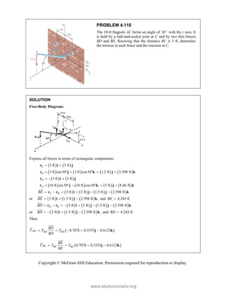 Copyright © McGraw-Hill Education. Permission required for reproduction or display.
PROBLEM 4.110
The 10-ft flagpole AC forms an angle of 30 with the z axis. It
is held by a ball-and-socket joint at C and by two thin braces
BD and BE. Knowing that the distance BC is 3 ft, determine
the tension in each brace and the reaction at C.
SOLUTION
Free-Body Diagram:
Express all forces in terms of rectangular components:
   
3 ft 3 ft
E  
r i j
       
3 ft sin30 3 ft cos30 1.5 ft 2.598 ft
B      
r j k j k
   
3 ft 3 ft
D   
r i j
       
10 ft sin30 10 ft cos30 5 ft 8.66 ft
A      
r j k j k
       
3 ft 3 ft 1.5 ft 2.598 ft
E B
BE      
r r i j j k


or      
3 ft 1.5 ft 2.598 ft ,
BE   
i j k


and 4.243 ft
BE 
       
3 ft 3 ft 1.5 ft 2.598 ft
D B
BD       
r r i j j k


or      
3 ft 1.5 ft 2.598 ft ,
BD    
i j k


and 4.243 ft
BD 
Then
 
0.707 0.3535 0.6123
BD BD BD
BD
T T T
BD
    
i j k




 
0.707 0.3535 0.6123
BE BE BE
BE
T T T
BE
   
i j k




www.elsolucionario.org
 