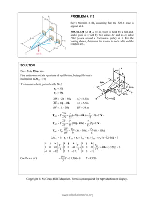 Copyright © McGraw-Hill Education. Permission required for reproduction or display.
PROBLEM 4.112
Solve Problem 4.111, assuming that the 320-lb load is
applied at A.
PROBLEM 4.111 A 48-in. boom is held by a ball-and-
socket joint at C and by two cables BF and DAE; cable
DAE passes around a frictionless pulley at A. For the
loading shown, determine the tension in each cable and the
reaction at C.
SOLUTION
Free-Body Diagram:
Five unknowns and six equations of equilibrium, but equilibrium is
maintained ( 0).
AC
M
 
T  tension in both parts of cable DAE.
30
48
B
A


r k
r k
20 48 52 in.
20 48 52 in.
16 30 34 in.
AD AD
AE AE
BF BF
   
  
  
i k
j k
i k





( 20 48 ) ( 5 12 )
52 13
(20 48 ) (5 12 )
52 13
(16 30 ) (8 15 )
34 17
AD
AE
BF BF
BF BF
AD T T
T
AD
AE T T
T
AE
T T
BF
T
BF
      
    
    
T i k i k
T j k j k
T i k i k





0: ( 320 lb) 0
C A AD A AE B BF A
M
          
r T r T r T r j
0 0 48 0 0 48 0 0 30 48 ( 320 ) 0
13 13 17
5 0 12 0 5 12 8 0 15
BF
T
T T
     
   
i j k i j k i j k
k j
Coefficient of i:
240
15,360 0 832 lb
13
T T
   
www.elsolucionario.org
 