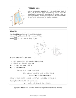 Copyright © McGraw-Hill Education. Permission required for reproduction or display.
PROBLEM 4.113
A 10-kg storm window measuring 900 × 1500 mm is held by hinges at
A and B. In the position shown, it is held away from the side of the
house by a 600-mm stick CD. Assuming that the hinge at A does not
exert any axial thrust, determine the magnitude of the force exerted by
the stick and the components of the reactions at A and B.
SOLUTION
Free-Body Diagram: Since CD is a two-force member, CD
F
is directed along CD and triangle ACD is isosceles. We have
0.3 m
sin 0.2; 11.5370 and 2 23.074
1.5 m
  
   
 
2
(10 kg)(9.81 m/s ) (98.10 N)
   
W j
(0.75 m)sin 23.074 (0.75 m)cos23.074 (0.45 m)
(0.29394 m) (0.690 m) (0.45 m)
(cos11.5370 sin11.5370 )
(0.97980 0.20 )
G
G
CD CD
CD CD
F
F
  
  
 
 
r i j k
r i j k
F i j
F i j
 
 
0: 0
B A G C CD
M
       
r A r W r F
0.9 ( ) (0.29394 0.690 0.45 ) ( 98.10 )
(1.5 0.9 ) (0.97980 0.20 ) 0
x y
CD
A A
F
      
    
k i j i j k j
j k i j
0.90 0.90 28.836 44.145 1.46970 0.88182 0.180 0
x y CD CD CD
A A F F F
      
j i k i k j i
Equating the coefficients of the unit vectors to zero,
28.836 1.46970 0; 19.6203 N
CD CD
F F
   
k :
www.elsolucionario.org
 