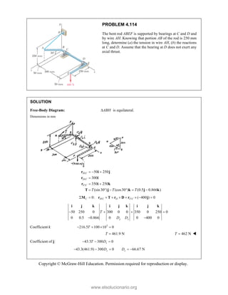 Copyright © McGraw-Hill Education. Permission required for reproduction or display.
PROBLEM 4.114
The bent rod ABEF is supported by bearings at C and D and
by wire AH. Knowing that portion AB of the rod is 250 mm
long, determine (a) the tension in wire AH, (b) the reactions
at C and D. Assume that the bearing at D does not exert any
axial thrust.
SOLUTION
Free-Body Diagram: ABH
 is equilateral.
Dimensions in mm
/
/
/
50 250
300
350 250
(sin30 ) (cos30 ) (0.5 0.866 )
H C
D C
F C
T T T
  

 
     
r i j
r i
r i k
T j k j k
/ /
0: ( 400 ) 0
C H C D F C
        
M r T r D r j
50 250 0 300 0 0 350 0 250 0
0 0.5 0.866 0 0 400 0
y z
T
D D
   
 
i j k i j k i j k
Coefficient i: 3
216.5 100 10 0
T
   
461.9 N
T  462 N
T  
Coefficient of j: 43.3 300 0
z
T D
  
43.3(461.9) 300 0 66.67 N
z z
D D
    
www.elsolucionario.org
 