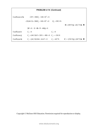 Copyright © McGraw-Hill Education. Permission required for reproduction or display.
PROBLEM 4.114 (Continued)
Coefficient of k: 3
25 300 140 10 0
y
T D
    
3
25(461.9) 300 140 10 0 505.1 N
y y
D D
     
(505 N) (66.7 N)
 
D j k 
0: 400 0
     
F C D T j
Coefficient i: 0
x
C  0
x
C 
Coefficient j: (461.9)0.5 505.1 400 0 336 N
y y
C C
     
Coefficient k: (461.9)0.866 66.67 0
z
C    467 N
z
C  (336 N) (467 N)
  
C j k 
www.elsolucionario.org
 