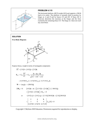 Copyright © McGraw-Hill Education. Permission required for reproduction or display.
PROBLEM 4.115
The horizontal platform ABCD weighs 60 lb and supports a 240-lb
load at its center. The platform is normally held in position by
hinges at A and B and by braces CE and DE. If brace DE is
removed, determine the reactions at the hinges and the force
exerted by the remaining brace CE. The hinge at A does not exert
any axial thrust.
SOLUTION
Free-Body Diagram:
Express forces, weight in terms of rectangular components:
     
3 ft 4 ft 2 ft
EC   
i j k


     
2 2 2
3 4 2
3 4 2
CE CE CE
EC
F F
EC
 
 
 
i j k
F


0.55709 0.74278 0.37139
CE CE CE
F F F
  
i j k
( ) (300 lb)
mg
   
W j j
       
   
0: 4 ft 1.5 ft 2 ft 300 lb
3 ft 4 ft 0
B
CE
 
      
 
 
   
 
M k A i k j
i k F
or          
4 ft 4 ft 1.5 ft 300 lb 2 ft 300 lb
y z
A A
   
i j k i
 
3 0 4 ft 0
0.55709 0.74278 0.37139
CE
F
 
i j k
www.elsolucionario.org
 