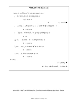 Copyright © McGraw-Hill Education. Permission required for reproduction or display.
PROBLEM 4.115 (Continued)
Setting the coefficients of the unit vectors equal to zero:
     
: 0.74278 3 ft 300 lb 1.5 ft 0
CE
F  
k
201.94 lb
CE
F 
or 202 lb
CE
F  
         
: 4 ft 0.55709 201.94 lb 4 ft 0.37139 201.94 lb 3 ft 0
x
A    
  
   
j
56.250 lb
x
A  
        
: 4 ft 0.74278 201.94 lb 4 ft 300 lb 2 ft 0
y
A  
   
 
i
0
y
A 
 
0: 56.250 lb 0.55709 201.94 lb 0
x x
F B
     
56.249 lb
x
B  
 
0: 0 300 lb 0.74278 201.94 lb 0
y y
F B
     
150.003 lb
y
B 
 
0: 0.371391 201.94 lb 0
z z
F B
   
74.999 lb
z
B  
Therefore:
 
56.3 lb
 
A i 
     
56.2 lb 150.0 lb 75.0 lb
   
B i j k 
www.elsolucionario.org
 