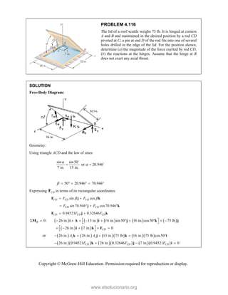 Copyright © McGraw-Hill Education. Permission required for reproduction or display.
PROBLEM 4.116
The lid of a roof scuttle weighs 75 lb. It is hinged at corners
A and B and maintained in the desired position by a rod CD
pivoted at C; a pin at end D of the rod fits into one of several
holes drilled in the edge of the lid. For the position shown,
determine (a) the magnitude of the force exerted by rod CD,
(b) the reactions at the hinges. Assume that the hinge at B
does not exert any axial thrust.
SOLUTION
Free-Body Diagram:
Geometry:
Using triangle ACD and the law of sines
sin sin50
or 20.946
7 in. 15 in.


 


20.946 70.946
      
Expressing CD
F in terms of its rectangular coordinates:
sin cos
CD CD CD
F F
 
 
F j k
sin 70.946 cos70.946
CD CD
F F
   
j k
0.94521 0.32646
CD CD CD
F F
 
F j k
         
0: 26 in. 13 in. 16 in. sin50 16 in. cos50 75 lb
B  
           
 
M i A i j k j
   
26 in. 7 in. 0
CD
 
    
 
i k F
or          
26 in. 26 in. 13 in. 75 lb 16 in. 75 lb cos50
y z
A A
    
k j k i
        
26 in. 0.94521 26 in. 0.32646 7 in. 0.94521 0
CD CD CD
F F F
   
k j i
www.elsolucionario.org
 