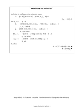 Copyright © McGraw-Hill Education. Permission required for reproduction or display.
PROBLEM 4.116 (Continued)
(a) Setting the coefficients of the unit vectors to zero:
      
: 75 lb 16 in. cos50 0.94521 7 in. 0
CD
F
 
  
 
i
116.6 lb
CD
F  
(b) 0: 0
x x
F A
  
        
: 0.94521 116.580 lb 26 in. 75 lb 13 in. 26 in. 0
y
A
 
   
 
k
72.693 lb
y
A  
     
: 0.32646 116.580 lb 26 in. 26 in. 0
z
A
   
 
j
38.059 lb
z
A  
 
0: 72.693 lb 0.94521 116.580 lb 75 lb 0
y y
F B
      
37.500 lb
y
B 
 
0: 38.059 lb 0.32646 116.580 lb 0
z z
F B
     
0

z
B
Therefore:
   
72.7 lb 38.1 lb
  
A j k 
 
37.5 lb

B j 
www.elsolucionario.org
 