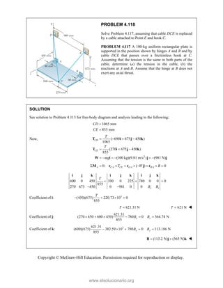 Copyright © McGraw-Hill Education. Permission required for reproduction or display.
PROBLEM 4.118
Solve Problem 4.117, assuming that cable DCE is replaced
by a cable attached to Point E and hook C.
PROBLEM 4.117 A 100-kg uniform rectangular plate is
supported in the position shown by hinges A and B and by
cable DCE that passes over a frictionless hook at C.
Assuming that the tension is the same in both parts of the
cable, determine (a) the tension in the cable, (b) the
reactions at A and B. Assume that the hinge at B does not
exert any axial thrust.
SOLUTION
See solution to Problem 4.113 for free-body diagram and analysis leading to the following:
1065 mm
855 mm
CD
CE


Now,
2
( 690 675 450 )
1065
(270 675 450 )
855
(100 kg)(9.81 m/s ) (981 N)
CD
CE
T
T
mg
   
  
     
T i j k
T i j k
W i j j
/ / /
0: ( ) 0
A C A CE G A B A
T W B
        
M r r j r
600 0 450 390 0 225 780 0 0 0
855
270 675 450 0 981 0 0 y z
T
B B
  
 
i j k i j k i j k
Coefficient of i: 3
(450)(675) 220.73 10 0
855
T
   
621.31 N
T  621 N
T  
Coefficient of j:
621.31
(270 450 600 450) 780 0 364.74 N
855
z z
B B
     
Coefficient of k: 3
621.31
(600)(675) 382.59 10 780 0 113.186 N
855
y y
B B
    
(113.2 N) (365 N)
 
B j k 
www.elsolucionario.org
 