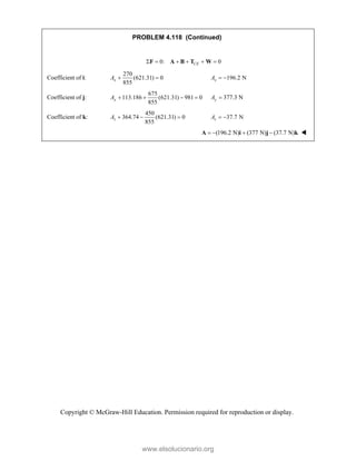 Copyright © McGraw-Hill Education. Permission required for reproduction or display.
PROBLEM 4.118 (Continued)
0: 0
CE
     
F A B T W
Coefficient of i:
270
(621.31) 0
855
x
A   196.2 N
x
A  
Coefficient of j:
675
113.186 (621.31) 981 0
855
y
A     377.3 N
y
A 
Coefficient of k:
450
364.74 (621.31) 0
855
z
A    37.7 N
 
z
A 
  (196.2 N) (377 N) (37.7 N)
   
A i j k 
www.elsolucionario.org
 