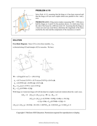 Copyright © McGraw-Hill Education. Permission required for reproduction or display.
PROBLEM 4.119
Solve Prob. 4.113, assuming that the hinge at A has been removed and
that the hinge at B can exert couples about axes parallel to the x and y
axes.
PROBLEM 4.113A 10-kg storm window measuring 900 × 1500 mm is
held by hinges at A and B. In the position shown, it is held away from
the side of the house by a 600-mm stick CD. Assuming that the hinge at
A does not exert any axial thrust, determine the magnitude of the force
exerted by the stick and the components of the reactions at A and B.
SOLUTION
Free-Body Diagram: Since CD is a two-force member, CD
F
is directed along CD and triangle ACD is isosceles. We have
2
(10 kg)(9.81 m/s ) (98.10 N)
   
W j
(0.75 m)sin 23.074 (0.75 m)cos23.074 (0.45 m)
(0.29394 m) (0.690 m) (0.45 m)
(cos11.5370 sin11.5370 )
(0.97980 0.20 )
G
G
CD CD
CD CD
F
F
  
  
 
 
r i j k
r i j k
F i j
F i j
 
 
With hinge at A removed, hinge at B will develop two couples to prevent rotation about the x and z axes.
0: ( ) ( ) 0
B B x B y G C CD
M M M
       
i j r W r F
( ) ( ) (0.29394 0.690 0.45 ) ( 98.10)
(1.5 0.9 ) (0.97980 0.20 ) 0
B x B y
CD
M M
F
     
    
i j i j k j
j k i j
( ) ( ) 28.836 44.145 1.46970 0.88182 0.180 0
B x B y CD CD CD
M M F F F
      
i j k i k j i
www.elsolucionario.org
 