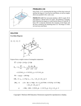 Copyright © McGraw-Hill Education. Permission required for reproduction or display.
PROBLEM 4.120
Solve Prob. 4.115, assuming that the hinge at B has been removed
and that the hinge at A can exert an axial thrust, as well as couples
about axes parallel to the x and y axes.
PROBLEM 4.115 The horizontal platform ABCD weighs 60 lb
and supports a 240-lb load at its center. The platform is normally
held in position by hinges at A and B and by braces CE and DE. If
brace DE is removed, determine the reactions at the hinges and
the force exerted by the remaining brace CE. The hinge at A does
not exert any axial thrust.
SOLUTION
Free-Body Diagram:
0
x y z
B B B
  
Express forces, weight in terms of rectangular components:
     
3 ft 4 ft 2 ft
EC   
i j k


     
2 2 2
3 4 2
3 4 2
CE CE CE
EC
F F
EC
 
 
 
i j k
F


0.55709 0.74278 0.37139
CE CE CE
F F F
  
i j k
( ) (300 lb)
mg
   
W j j
/ /
0: ( ) ( ) ( ) 0
x y
A G A C A CE A A
W F M M
        
M r j r i j
0: (1.5 2 ) ( 300 ) 3 (0.55709 0.74278 0.37139 )
( ) ( ) 0
x y
A CE
A A
F
M M
        
  
M i k j i i j k
i j
or 450 600 2.2283 1.11417 0
x y
CE CE A A
F F M M
      
k i k j i j
www.elsolucionario.org
 