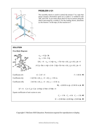 Copyright © McGraw-Hill Education. Permission required for reproduction or display.
PROBLEM 4.121
The assembly shown is used to control the tension T in a tape that
passes around a frictionless spool at E. Collar C is welded to rods
ABC and CDE. It can rotate about shaft FG but its motion along the
shaft is prevented by a washer S. For the loading shown, determine
(a) the tension T in the tape, (b) the reaction at C.
SOLUTION
Free-Body Diagram:
/
/
4.2 2
1.6 2.4
A C
E C
 
 
r j k
r i j
/ /
0: ( 6 ) ( ) ( ) ( ) 0
         
C A C E C C y C z
M T M M
r j r i k j k
(4.2 2 ) ( 6 ) (1.6 2.4 ) ( ) ( ) ( ) 0
C y C z
T M M
         
j k j i j i k j k
Coefficient of i: 12 2.4 0
 
T 5.00 lb
T  
Coefficient of j: 1.6(5 lb) ( ) 0 ( ) 8 lb in.
C y C y
M M
    
Coefficient of k: 2.4(5 lb) ( ) 0 ( ) 12 lb in.
C z C z
M M
    
(8.00 lb in.) (12.00 lb in.)
C    
M j k 
0: (6 lb) (5 lb) (5 lb) 0
       
x y z
F C C C
i j k j i k
Equate coefficients of unit vectors to zero.
5 lb 6 lb 5 lb
x y z
C C C
     
 (5.00 lb) (6.00 lb) (5.00 lb)
   
C i j k 
www.elsolucionario.org
 