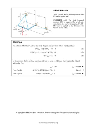 Copyright © McGraw-Hill Education. Permission required for reproduction or display.
PROBLEM 4.124
Solve Problem 4.123, assuming that the 1.8-
kN load is applied at C.
PROBLEM 4.123 The rigid L-shaped
member ABC is supported by a ball-and-
socket joint at A and by three cables. If a 1.8-
kN load is applied at F, determine the
tension in each cable.
SOLUTION
See solution of Problem 4.123 for free-body diagram and derivation of Eqs. (1), (2), and (3):
192 132.413 576 0
CD BD
T T
    (1)
336 231.72 254.53 0
CD BD BE
T T T
    (2)
252 1.8 0
CD
T a
   (3)
In this problem, the 1.8-kN load is applied at C and we have 420 mm.
a  Carrying into Eq. (3) and
solving for ,
CD
T
3.00
CD
T  3.00 kN
CD
T  
From Eq. (1): (192)(3) 132.413 576 0
BD
T
    0
BD
T  
From Eq. (2): 336(3) 0 254.53 0
BE
T
     3.96 kN
BE
T  
www.elsolucionario.org
 