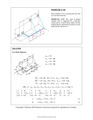 Copyright © McGraw-Hill Education. Permission required for reproduction or display.
PROBLEM 4.126
Solve Problem 4.125, assuming that the load
at C has been removed.
PROBLEM 4.125 The rigid L-shaped
member ABF is supported by a ball-and-
socket joint at A and by three cables. For the
loading shown, determine the tension in each
cable and the reaction at A.
SOLUTION
Free-Body Diagram:
/
/
/
/
12
12 16
12 24
12 32
B A
B A
E A
F A

 
 
 
r i
r i k
r i k
r i k
12 9 ; 15 in.; 0.8 0.6
12 16 ; 20 in.; 0.6 0.8
12 16 ; 20 in.; 0.6 0.8
BG
DH
FJ
BG BG
DH DH
FJ FJ
      
      
      
i k i k
i j i j
i j i j








/ /
0:
A B A BG BG D A DH
T T
    
M r r
 / / ( 24 ) 0
DH F A FJ FJ E A
T
     
r r j
 
12 0 0 12 0 16 12 0 32 12 0 24 0
0.8 0 0.6 0.6 0.8 0 0.6 0.8 0 0 24 0
BG DH FJ
T T T
      
   
i j k i j k i j k i j k
: 12.8 25.6 576 0
DH FJ
T T
   
i (1)
:
k 9.6 9.6 288 0
DH FJ
T T
    (2)
www.elsolucionario.org
 