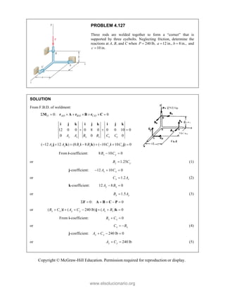Copyright © McGraw-Hill Education. Permission required for reproduction or display.
PROBLEM 4.127
Three rods are welded together to form a “corner” that is
supported by three eyebolts. Neglecting friction, determine the
reactions at A, B, and C when 240
P  lb, 12 in., 8 in.,
a b
  and
10 in.
c 
SOLUTION
From F.B.D. of weldment:
/ / /
0: 0
O A O B O C O
       
M r A r B r C
12 0 0 0 8 0 0 0 10 0
0 0 0
y z x z x y
A A B B C C
  
i j k i j k i j k
( 12 12 ) (8 8 ) ( 10 10 ) 0
z y z x y x
A A B B C C
       
j k i k i j
From i-coefficient: 8 10 0
z y
B C
 
or 1.25
z y
B C
 (1)
j-coefficient: 12 10 0
z x
A C
  
or 1.2
x z
C A
 (2)
k-coefficient: 12 8 0
y x
A B
 
or 1.5
x y
B A
 (3)
 0: 0
     
F A B C P 
or ( ) ( 240 lb) ( ) 0
x x y y z z
B C A C A B
      
i j k 
From i-coefficient: 0
x x
B C
 
or x x
C B
  (4)
j-coefficient: 240 lb 0
y y
A C
  
or 240 lb
y y
A C
  (5)
www.elsolucionario.org
 