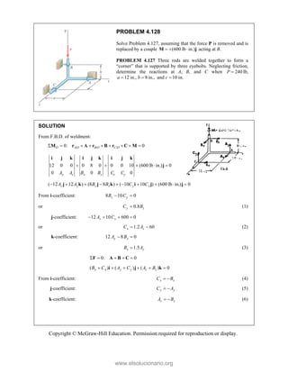Copyright © McGraw-Hill Education. Permission required for reproduction or display.
PROBLEM 4.128
Solve Problem 4.127, assuming that the force P is removed and is
replaced by a couple (600 lb in.)
  
M j acting at B.
PROBLEM 4.127 Three rods are welded together to form a
“corner” that is supported by three eyebolts. Neglecting friction,
determine the reactions at A, B, and C when 240
P  lb,
12 in., 8 in.,
a b
  and c 10 in.

SOLUTION
From F.B.D. of weldment:
/ / /
0: 0
O A O B O C O
        
M r A r B r C M
12 0 0 0 8 0 0 0 10 (600 lb in.) 0
0 0 0
y z x z x y
A A B B C C
    
i j k i j k i j k
j
( 12 12 ) (8 8 ) ( 10 10 ) (600 lb in.) 0
z y z x y x
A A B B C C
         
j k j k i j j
From i-coefficient: 8 10 0
z y
B C
 
or 0.8
y z
C B
 (1)
j-coefficient: 12 10 600 0
z x
A C
   
or 1.2 60
x z
C A
  (2)
k-coefficient: 12 8 0
y x
A B
 
or 1.5
x y
B A
 (3)
 0: 0
    
F A B C 
 ( ) ( ) ( ) 0
x x y y z z
B C A C A B
     
i j k 
From i-coefficient: x x
C B
  (4)
j-coefficient: y y
C A
  (5)
k-coefficient: z z
A B
  (6)
www.elsolucionario.org
 
