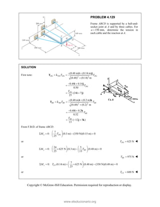 Copyright © McGraw-Hill Education. Permission required for reproduction or display.
PROBLEM 4.129
Frame ABCD is supported by a ball-and-
socket joint at A and by three cables. For
150 mm,
a  determine the tension in
each cable and the reaction at A.
SOLUTION
First note:
2 2
(0.48 m) (0.14 m)
(0.48) (0.14) m
DG DG DG DG
T T
 
 

i j
T 
0.48 0.14
0.50
(24 7 )
25
DG
DG
T
T
 

 
i j
i j
2 2
(0.48 m) (0.2 m)
(0.48) (0.2) m
BE BE BE BE
T T
 
 

i k
T 
0.48 0.2
0.52
( 12 5 )
13
BE
BE
T
T
 

  
i k
j k
From F.B.D. of frame ABCD:
7
0: (0.3 m) (350 N)(0.15 m) 0
25
x DG
M T
 
   
 
 
or 625 N
DG
T  
24 5
0: 625 N (0.3 m) (0.48 m) 0
25 13
y BE
M T
   
    
   
   
or 975 N
BE
T  
7
0: (0.14 m) 625 N (0.48 m) (350 N)(0.48 m) 0
25
 
     
 
 
z CF
M T
or 600 N
CF
T  
www.elsolucionario.org
 