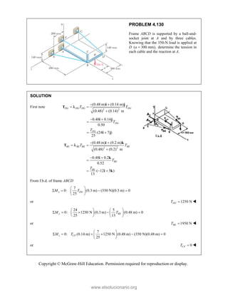 Copyright © McGraw-Hill Education. Permission required for reproduction or display.
PROBLEM 4.130
Frame ABCD is supported by a ball-and-
socket joint at A and by three cables.
Knowing that the 350-N load is applied at
D ( 300 mm),
a  determine the tension in
each cable and the reaction at A.
SOLUTION
First note
2 2
(0.48 m) (0.14 m)
(0.48) (0.14) m
DG DG DG DG
T T
 
 

i j
T 
0.48 0.14
0.50
(24 7 )
25
DG
DG
T
T
 

 
i j
i j
2 2
(0.48 m) (0.2 m)
(0.48) (0.2) m
BE BE BE BE
T T
 
 

i k
T 
0.48 0.2
0.52
( 12 5 )
13
BE
BE
T
T
 

  
i k
i k
From f.b.d. of frame ABCD
7
0: (0.3 m) (350 N)(0.3 m) 0
25
x DG
M T
 
   
 
 
or 1250 N
DG
T  
24 5
0: 1250 N (0.3 m) (0.48 m) 0
25 13
y BE
M T
   
    
   
   
or 1950 N
BE
T  
7
0: (0.14 m) 1250 N (0.48 m) (350 N)(0.48 m) 0
25
 
     
 
 
z CF
M T
or 0
CF
T  

www.elsolucionario.org
 