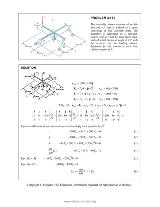 Copyright © McGraw-Hill Education. Permission required for reproduction or display.
PROBLEM 4.131
The assembly shown consists of an 80-
mm rod AF that is welded to a cross
consisting of four 200-mm arms. The
assembly is supported by a ball-and-
socket joint at F and by three short links,
each of which forms an angle of 45 with
the vertical. For the loading shown,
determine (a) the tension in each link,
(b) the reaction at F.
SOLUTION
/
/
/
/
200 80
( ) / 2 80 200
( ) / 2 200 80
( ) / 2 80 200
  
   
    
    
r i j
T i j r j k
T j k r i j
T i j r j k
E F
B B B F
C C C F
D D D E
T
T
T
/ / / /
0: ( ) 0
F B F B C F C D F D E F
M T P
          
r T r T r r j
0 80 200 200 80 0 0 80 200 200 80 0 0
2 2 2
1 1 0 0 1 1 1 1 0 0 0
C
B D
T
T T
P
     
    
i j k i j k i j k i j k
Equate coefficients of unit vectors to zero and multiply each equation by 2.
:
i 200 80 200 0
B C D
T T T
    (1)
:
j 200 200 200 0
B C D
T T T
    (2)
:
k 80 200 80 200 2 0
B C D
T T T P
     (3)
80
(2):
200
80 80 80 0
B C D
T T T
    (4)
Eqs. (3) (4):
 160 280 200 2 0
B C
T T P
    (5)
Eqs. (1) (2):
 400 120 0
B C
T T
  
120
0.3
400
B C C
T T T
   (6)
www.elsolucionario.org
 