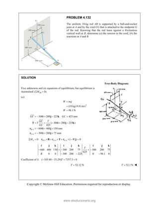 Copyright © McGraw-Hill Education. Permission required for reproduction or display.
PROBLEM 4.132
The uniform 10-kg rod AB is supported by a ball-and-socket
joint at A and by the cord CG that is attached to the midpoint G
of the rod. Knowing that the rod leans against a frictionless
vertical wall at B, determine (a) the tension in the cord, (b) the
reactions at A and B.
SOLUTION
Free-Body Diagram:
Five unknowns and six equations of equilibrium, but equilibrium is
maintained ( 0).
AB
M
 
(a)
2
(10 kg)9.81m/s
98.1 N



W mg
W
/
/
300 200 225 425 mm
( 300 200 225 )
425
600 400 150 mm
300 200 75 mm
B A
G A
GC GC
GC T
T
GC
    
    
   
   
i j k
T i j k
r i j
r i j


/ / /
0: ( ) 0
A B A G A G A
M W
        
r B r T r j
600 400 150 300 200 75 300 200 75
425
0 0 300 200 225 0 98.1 0
T
B
    
  
i j k i j k i j k
Coefficient of : ( 105.88 35.29) 7357.5 0
T
   
i
52.12 N
T  52.1 N
T  


www.elsolucionario.org
 