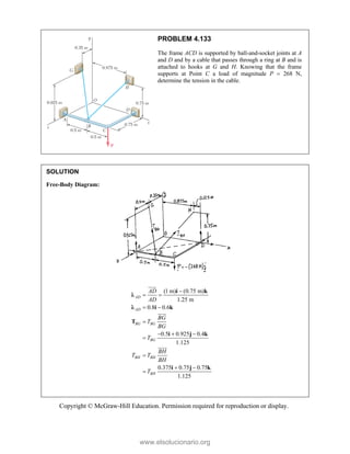 Copyright © McGraw-Hill Education. Permission required for reproduction or display.
PROBLEM 4.133
The frame ACD is supported by ball-and-socket joints at A
and D and by a cable that passes through a ring at B and is
attached to hooks at G and H. Knowing that the frame
supports at Point C a load of magnitude P  268 N,
determine the tension in the cable.
SOLUTION
Free-Body Diagram:
(1 m) (0.75 m)
1.25 m
0.8 0.6
0.5 0.925 0.4
1.125
0.375 0.75 0.75
1.125
AD
AD
BG BG
BG
BH BH
BH
AD
AD
BG
T
BG
T
BH
T T
BH
T

 
 

  


 

i k
i k
T
i j k
i j k





www.elsolucionario.org
 