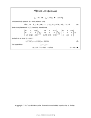 Copyright © McGraw-Hill Education. Permission required for reproduction or display.
PROBLEM 4.133 (Continued)
/ /
(0.5 m) ; (1 m) ; (268 N)
B A C A
   
r i r i P j
To eliminate the reactions at A and D, we shall write
0:
AD
 
M / / /
( ) ( ) ( ) 0
AD B A BG AD B A BH AD C A
        
r T r T r P
   (1)
Substituting for terms in Eq. (1) and using determinants,
0.8 0 0.6 0.8 0 0.6 0.8 0 0.6
0.5 0 0 0.5 0 0 1 0 0 0
1.125 1.125
0.5 0.925 0.4 0.375 0.75 0.75 0 268 0
BG BH
T T
  
  
   
Multiplying all terms by (–1.125),
0.27750 0.22500 180.900
BG BH
T T
  (2)
For this problem, BG BH
T T T
 
(0.27750 0.22500) 180.900
T
  360 N
T  
www.elsolucionario.org
 