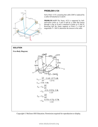 Copyright © McGraw-Hill Education. Permission required for reproduction or display.
PROBLEM 4.134
Solve Prob. 4.133, assuming that cable GBH is replaced by
a cable GB attached at G and B.
PROBLEM 4.133 The frame ACD is supported by ball-
and-socket joints at A and D and by a cable that passes
through a ring at B and is attached to hooks at G and H.
Knowing that the frame supports at Point C a load of
magnitude P  268 N, determine the tension in the cable.
SOLUTION
Free-Body Diagram:
(1 m) (0.75 m)
1.25 m
0.8 0.6
0.5 0.925 0.4
1.125
0.375 0.75 0.75
1.125
AD
AD
BG BG
BG
BH BH
BH
AD
AD
BG
T T
BG
T
BH
T T
BH
T

 
 

  


 

i k
i k
i j k
i j k





www.elsolucionario.org
 