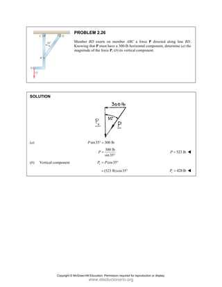 SOLUT
(a)
(b) V
TION
Vertical compo
PRO
Memb
Know
magni
onent
OBLEM 2.26
ber BD exerts
wing that P mu
itude of the fo
sin35
P ° =
P =
v
P =
=
6
s on member
ust have a 300-
orce P, (b) its v
300 lb
300 lb
sin35°
cos35
P °
(523 lb)cos35
r ABC a forc
-lb horizontal
vertical compo
5°
ce P directed
component, d
onent.
along line B
determine (a) t
523 lb
P =
428 lb
v
P =
BD.
the
Copyright © McGraw-Hill Education. Permission required for reproduction or display.
www.elsolucionario.org
 