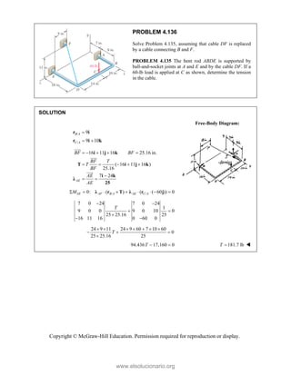 Copyright © McGraw-Hill Education. Permission required for reproduction or display.
PROBLEM 4.136
Solve Problem 4.135, assuming that cable DF is replaced
by a cable connecting B and F.
PROBLEM 4.135 The bent rod ABDE is supported by
ball-and-socket joints at A and E and by the cable DF. If a
60-lb load is applied at C as shown, determine the tension
in the cable.
SOLUTION
Free-Body Diagram:
/
/
9
9 10
B A
C A

 
r i
r i k
16 11 16 25.16 in.
( 16 11 16 )
25.16
7 24
AE
BF BF
BF T
T
BF
AE
AE
    
    

 
i j k
T i j k
i k
λ
25






/ /
0: ( ) ( ( 60 )) 0
AE AF B A AE C A
M
        
λ r T λ r j
7 0 24 7 0 24
1
9 0 0 9 0 10 0
25 25.16 25
16 11 16 0 60 0
T
 
 

 
24 9 11 24 9 60 7 10 60
0
25 25.16 25
T
      
  

94.436 17,160 0
 
T 181.7 lb
T  
www.elsolucionario.org
 