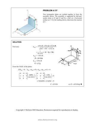 Copyright © McGraw-Hill Education. Permission required for reproduction or display.
PROBLEM 4.137
Two rectangular plates are welded together to form the
assembly shown. The assembly is supported by ball-and-
socket joints at B and D and by a ball on a horizontal
surface at C. For the loading shown, determine the reaction
at C.
SOLUTION
First note:
2 2 2
/
/
(6 in.) (9 in.) (12 in.)
(6) (9) (12) in.
1
( 6 9 12 )
16.1555
(6 in.)
(80 lb)
(8 in.)
( )
  

 
   
 



i j k
i j k
r i
P k
r i
C j
BD
A B
C D
C

From the F.B.D. of the plates:
/ /
0: ( P C 0
BD BD A B BD C D
M
       
r r
   
6 9 12 6 9 12
6(80) (8)
1 0 0 1 0 0 0
16.1555 16.1555
0 0 1 0 1 0
( 9)(6)(80) (12)(8) 0
C
C
   
   
  
   
   
  
45.0 lb
C  or (45.0 lb)

C j 
www.elsolucionario.org
 