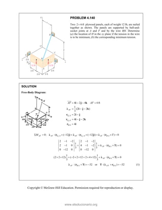 Copyright © McGraw-Hill Education. Permission required for reproduction or display.
PROBLEM 4.140
Two 2 4-ft
 plywood panels, each of weight 12 lb, are nailed
together as shown. The panels are supported by ball-and-
socket joints at A and F and by the wire BH. Determine
(a) the location of H in the xy plane if the tension in the wire
is to be minimum, (b) the corresponding minimum tension.
SOLUTION
Free-Body Diagram:
1
2
/
/
/
4 2 4 6ft
1
(2 2 )
3
2
4 2
4
   
  
 
  

i j k
λ i j k
r i j
r i j k
r i

AF
G A
G A
B A
AF AF
1 2
/ / /
0: ( ( 12 ) ( ( 12 )) ( ) 0
AF AF G A AF G A AF B A
M T
            
λ r j λ r j λ r
/
2 1 2 2 1 2
1 1
2 1 0 4 1 2 ( ) 0
3 3
0 12 0 0 12 0
   
       
 
λ r T
AF B A
/
1 1
(2 2 12) ( 2 2 12 2 4 12) ( ) 0
3 3
AF B A
            
λ r T
/ / /
( ) 32 or ( ) 32
       
λ r T T λ r
AF B A A F B A (1)
www.elsolucionario.org
 